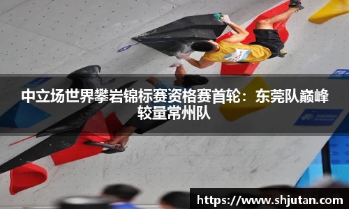 中立场世界攀岩锦标赛资格赛首轮：东莞队巅峰较量常州队